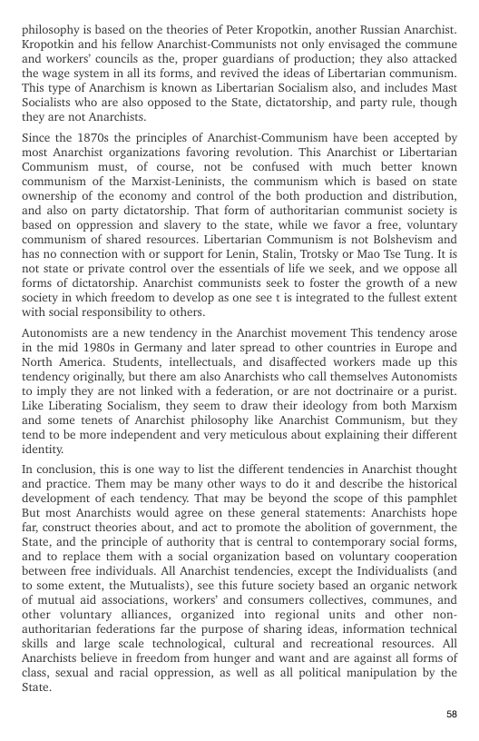 philosophy is based on the theories of Peter Kropotkin, another Russian Anarchist. Kropotkin and his fellow Anarchist-Communists not only envisaged the commune and workers’ councils as the, proper guardians of production; they also attacked the wage system in all its forms, and revived the ideas of Libertarian communism. “This type of Anarchism is known as Libertarian Socialism also, and includes Mast Socialists who are also opposed to the State, dictatorship, and party rule, though they are not Anarchists.  Since the 1870s the principles of Anarchist-Communism have been accepted by most Anarchist organizations favoring revolution. This Anarchist or Libertarian Communism must, of course, not be confused with much better known communism of the Marxist-Leninists, the communism which is based on state ownership of the economy and control of the both production and distribution, and also on party dictatorship. That form of authoritarian communist society is based on oppression and slavery to the state, while we favor a free, voluntary communism of shared resources. Libertarian Communism is not Bolshevism and has no connection with or support for Lenin, Stalin, Trotsky or Mao Tse Tung. Itis not state o private control over the essentials of life we seek, and we oppose all forms of dictatorship. Anarchist communists seek to foster the growth of a new society in which freedom to develop as one see t is integrated to the fullest extent with social responsibility to others.  Autonomists are a new tendency in the Anarchist movement This tendency arose in the mid 19805 in Germany and later spread to other countries in Europe and North America. Students, intellectuals, and disaffected workers made up this tendency originally, but there am also Anarchists who call themselves Autonomists to imply they are not linked with a federation, or are not doctrinaire or a purist. Like Liberating Socialism, they seem to draw their ideology from both Marxism and some tenets of Anarchist philosophy like Anarchist Communism, but they tend to be more independent and very meticulous about explaining their different identity  In conclusion, this s one way to list the different tendencies in Anarchist thought and practice. Them may be many other ways to do it and describe the historical development of each tendency. That may be beyond the scope of this pamphlet But most Anarchists would agree on these general statements: Anarchists hope far, construct theories about, and act to promote the abolition of government, the State, and the principle of authority that is central to contemporary social forms, and to replace them with a social organization based on voluntary cooperation between free individuals. All Anarchist tendencies, except the Individualists (and to some extent, the Mutualists), see this future society based an organic network of mutual aid associations, workers’ and consumers collectives, communes, and other voluntary alliances, organized into regional units and other non- authoritarian federations far the purpose of sharing ideas, information technical skills and large scale technological, cultural and recreational resources. All Anarchists believe in freedom from hunger and want and are against all forms of class, sexual and racial oppression, as well s all political manipulation by the State, 